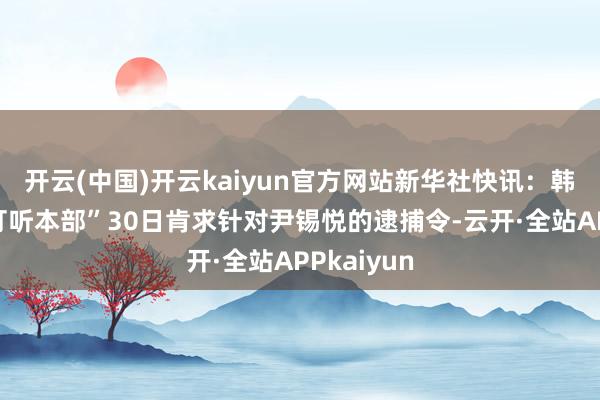 开云(中国)开云kaiyun官方网站新华社快讯：韩国“共同打听本部”30日肯求针对尹锡悦的逮捕令-云开·全站APPkaiyun