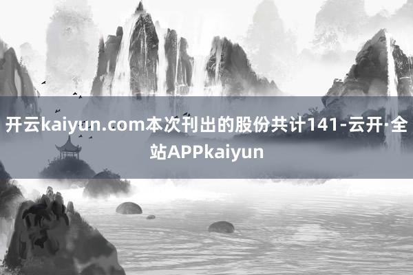 开云kaiyun.com本次刊出的股份共计141-云开·全站APPkaiyun